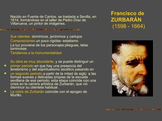 Francisco de
    Nacido en Fuente de Cantos, se traslada a Sevilla, en
    1614, formándose en el taller de Pedro Díaz de           ZURBARÁN
    Villanueva, un pintor de imágenes.
                                                             (1598 - 1664)
    Sus clientes: dominicos, jerónimos y cartujos
    Composiciones un poco rígidas- estatismo
    La luz proviene de los personajes:pliegues, telas
    luminosas
    Tendencia a la monumentalidad

    Su obra es muy abundante, y se puede distinguir un
   primer periodo en que hay una presencia del
    tenebrismo y del espiritualismo ascético pasando en
   un segundo periodo a partir de la mitad de siglo a las
    formas suaves y delicadas propias de la escuela
    sevillana de ese periodo; esta etapa coincide con una
    crisis en la carrera artística de Zurbarán, que vió
    disminuir su clientela habitual .
   La crisis de Zurbarán coincide con el apogeo de
    Murillo.
 