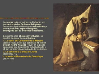 Las obras más conocidas de Zurbarán son
los santos de las Ordenes Religiosas.
Dota a sus figuras de un gran naturalismo y
de un profundo espíritu religioso,
subrayado por su evidente tenebrismo.

 En cuanto a las obras conventuales, se
 pueden destacar tres conjuntos:
 1. La serie del Convento de la Merced
 (desde 1628), en el que sobresale la Visión
 de San Pedro Nolasco (1629) en la puede
 apreciarse ese tratamiento individualizado y
 el tan característico modelado de los tejidos,
2. La serie de la Cartuja de Jerez
 (desde1637) y
3. La serie el Monasterio de Guadalupe
 (1638-1645).


                                                  Autorretrato con el
                                                  crucificado
 