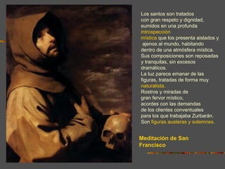 Los santos son tratados
con gran respeto y dignidad,
sumidos en una profunda
introspección
mística que los presenta aislados y
 ajenos al mundo, habitando
dentro de una atmósfera mística.
Sus composiciones son reposadas
y tranquilas, sin excesos
dramáticos.
La luz parece emanar de las
figuras, tratadas de forma muy
naturalista.
Rostros y miradas de
gran fervor místico,
acordes con las demandas
de los clientes conventuales
para los que trabajaba Zurbarán.
Son figuras austeras y solemnes.


Meditación de San
Francisco
 