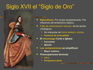 Siglo XVII el “Siglo de Oro”

               Naturalismo. Por propio temperamento. Por
                influencia del tenebrismo italiano.
               Falta de interpretación heroica de los temas
                mitológicos
                   Se interpreta de forma teatral o irónica

                    Ausencia de sensualidad.
               El mecenazgo Corte e Iglesia:
                    Conventos
                    Iglesias
               Las composiciones se simplifican:
                    Mayor realismo
               Preocupaciones técnicas:
                    Luz y
                    Perspectiva aérea
 