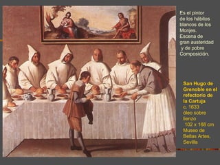 Es el pintor
de los hábitos
blancos de los
Monjes.
Escena de
gran austeridad
y de pobre
Composición.




 San Hugo de
 Grenoble en el
 refectorio de
 la Cartuja
 c. 1633
 óleo sobre
 lienzo
  102 x 168 cm
 Museo de
 Bellas Artes,
 Sevilla
 