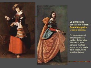 La pintura de
santas y mártires:
Santa Margarita
y Santa Casilda

En estas series el
pintor expresa la
calidad de las telas,
mostrando a las
santas o mártires
ataviadas a la moda
de la época, como
grandes damas.
 