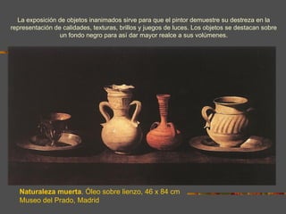 La exposición de objetos inanimados sirve para que el pintor demuestre su destreza en la
representación de calidades, texturas, brillos y juegos de luces. Los objetos se destacan sobre
                 un fondo negro para así dar mayor realce a sus volúmenes.




   Naturaleza muerta. Óleo sobre lienzo, 46 x 84 cm
   Museo del Prado, Madrid
 