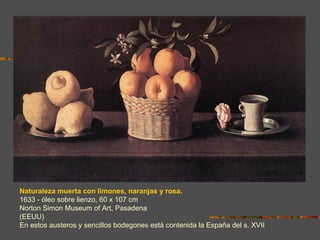 Naturaleza muerta con limones, naranjas y rosa.
1633 - óleo sobre lienzo, 60 x 107 cm
Norton Simon Museum of Art, Pasadena
(EEUU)
En estos austeros y sencillos bodegones está contenida la España del s. XVII
 