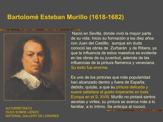 Bartolomé Esteban Murillo (1618-1682)

                               Nació en Sevilla, donde vivió la mayor parte
                              de su vida. Inicio su formación a los diez años
                              con Juan del Castillo, aunque sin duda
                              conoció las obras de Zurbarán y de Ribera, ya
                              que la influencia de estos maestros es evidente
                              en las obras de su juventud, además de las
                              influencias de la pintura flamenca y veneciana.
                              Su éxito fue enorme.

                              Es uno de los pintores que más popularidad
                              han alcanzado dentro y fuera de España;
                              debido, quizás, a que su pintura delicada y
                              suave satisface el gusto imperante en toda
                              Europa en el S. XVIII. Murillo no pintará santos
                              ascetas y viriles, su pintura se acerca más a lo
AUTORRETRATO                  familiar, a lo íntimo. Se anticipa al rococó.
ÓLEO SOBRE LIENZO
NATIONAL GALLERY DE LONDRES
 