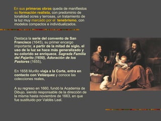En sus primeras obras queda de manifiestos
su formación realista, con predominio de
tonalidad ocres y terrosas, un tratamiento de
la luz muy marcado por el tenebrismo, con
modelos compactos e individualizados.


Destaca la serie del convento de San
Francisco (1645), su primer encargo
importante; a partir de la mitad de siglo, el
uso de la luz se hace más generalizado y
su colorido se enriquece, Sagrada Familia
del Pajarito (1650), Adoración de los
Pastores (1655),

En 1658 Murillo viaja a la Corte, entra en
contacto con Velázquez y conoce las
colecciones reales,

A su regreso en 1660, fundó la Academia de
Dibujo, siendo responsable de la dirección de
la misma hasta noviembre de 1663, en que
fue sustituido por Valdés Leal.
 