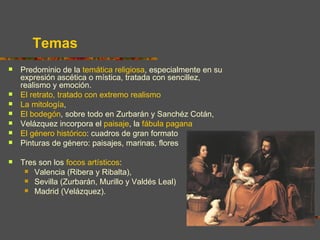 Temas
   Predominio de la temática religiosa, especialmente en su
    expresión ascética o mística, tratada con sencillez,
    realismo y emoción.
   El retrato, tratado con extremo realismo
   La mitología,
   El bodegón, sobre todo en Zurbarán y Sanchéz Cotán,
   Velázquez incorpora el paisaje, la fábula pagana
   El género histórico: cuadros de gran formato
   Pinturas de género: paisajes, marinas, flores

   Tres son los focos artísticos:
      Valencia (Ribera y Ribalta),
      Sevilla (Zurbarán, Murillo y Valdés Leal)
      Madrid (Velázquez).
 