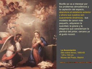Murillo se va a interesar por
los problemas atmosféricos y
la captación del espacio,
abandona el estatismo anterior
y ahora sus cuadros son
suavemente dinámicos, sus
modelos de canon más
pequeño, adquieren la
suavidad, la gracia y la
elegancia que caracterizan la
plenitud del pintor, cercano ya
al gusto rococó.




 La Anunciación
 óleo sobre lienzo, 1660-65
 125 x 103 cm
 Museo del Prado, Madrid
 