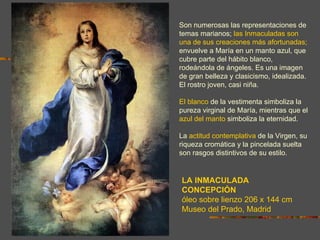 Son numerosas las representaciones de
temas marianos; las Inmaculadas son
una de sus creaciones más afortunadas;
envuelve a María en un manto azul, que
cubre parte del hábito blanco,
rodeándola de ángeles. Es una imagen
de gran belleza y clasicismo, idealizada.
El rostro joven, casi niña.

El blanco de la vestimenta simboliza la
pureza virginal de María, mientras que el
azul del manto simboliza la eternidad.

La actitud contemplativa de la Virgen, su
riqueza cromática y la pincelada suelta
son rasgos distintivos de su estilo.


LA INMACULADA
CONCEPCIÓN
óleo sobre lienzo 206 x 144 cm
Museo del Prado, Madrid
 