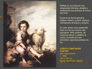 Refleja en sus pinturas una
religiosidad intimista, amable y
sentimental que anticipa el rococó
del XVIII.

Expresa de forma genial la
belleza infantil y juvenil, siempre
impregnada de gracia y dulzura.

En este Jesús como pastorcillo
forja uno de sus iconos más
populares. Niño perfecto, de
carnosos labios y cabellos al
viento, envuelto por esa
atmósfera vaporosa poblada de
luz.


CRISTO COMO BUEN
PASTOR
óleo sobre lienzo
c. 1660
123 x 161 cm
Museo del Prado, Madrid
 