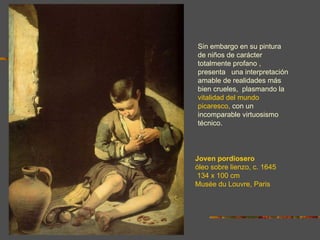 Sin embargo en su pintura
de niños de carácter
totalmente profano ,
presenta una interpretación
amable de realidades más
bien crueles, plasmando la
vitalidad del mundo
picaresco, con un
incomparable virtuosismo
técnico.



Joven pordiosero
óleo sobre lienzo, c. 1645
134 x 100 cm
Musée du Louvre, Paris
 