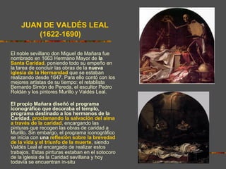 LAS ALEGORÍAS DE LAS POSTRIMERÍAS

    JUAN DE VALDÉS LEAL
        (1622-1690)

El noble sevillano don Miguel de Mañara fue
nombrado en 1663 Hermano Mayor de la
Santa Caridad, poniendo todo su empeño en
la tarea de concluir las obras de la nueva
iglesia de la Hermandad que se estaban
realizando desde 1647. Para ello contó con los
mejores artistas de su tiempo: el retablista
Bernardo Simón de Pereda, el escultor Pedro
Roldán y los pintores Murillo y Valdés Leal.

El propio Mañara diseñó el programa
iconográfico que decoraba el templo,
programa destinado a los hermanos de la
Caridad, proclamando la salvación del alma
a través de la caridad, encargando las
pinturas que recogen las obras de caridad a
Murillo. Sin embargo, el programa iconográfico
se inicia con una reflexión sobre la brevedad
de la vida y el triunfo de la muerte, siendo
Valdés Leal el encargado de realizar estos
trabajos. Estas pinturas estaban en el sotocoro
de la iglesia de la Caridad sevillana y hoy
todavía se encuentran in-situ
 