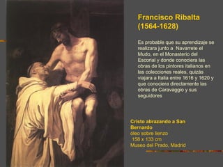 Francisco Ribalta
   (1564-1628)

   Es probable que su aprendizaje se
   realizara junto a Navarrete el
   Mudo, en el Monasterio del
   Escorial y donde conociera las
   obras de los pintores italianos en
   las colecciones reales, quizás
   viajara a Italia entre 1616 y 1620 y
   que conociera directamente las
   obras de Caravaggio y sus
   seguidores




Cristo abrazando a San
Bernardo
óleo sobre lienzo
158 x 133 cm
Museo del Prado, Madrid
 