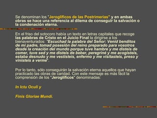 Se denominan los "Jeroglíficos de las Postrimerias" y en ambas
obras se hace una referencia al dilema de conseguir la salvación o
la condenación eterna.

En el friso del sotocoro había un texto en letras capitales que recoge
las palabras de Cristo en el Juicio Final la dirigirse a los
bienaventurados: "Escuchad la palabra del Señor: Venid benditos
de mi padre, tomad posesión del reino preparado para vosotros
desde la creación del mundo porque tuve hambre y me disteis de
comer, tuve sed y me disteis de beber, peregriné y me acogisteis,
estaba desnudo y me vestisteis, enfermo y me visitasteis, preso y
vinisteis a verme".

Por lo tanto, sólo conseguirán la salvación eterna aquellos que hayan
practicado las obras de caridad. Con este mensaje es más fácil la
comprensión de los "Jeroglíficos" denominadas:

In Ictu Oculi y

Finis Gloriae Mundi.
 