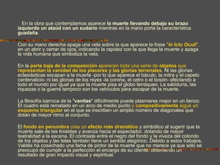 En la obra que contemplamos aparece la muerte llevando debajo su brazo
izquierdo un ataúd con un sudario mientras en la mano porta la característica
guadaña.

Con su mano derecha apaga una vela sobre la que aparece la frase "In Ictu Oculi",
en un abrir y cerrar de ojos, indicando la rapidez con la que llega la muerte y apaga
la vida humana que simboliza la vela.

En la parte baja de la composición aparecen toda una serie de objetos que
representan la vanidad de los placeres y las glorias terrenales. Ni las glorias
eclesiásticas escapan a la muerte -por lo que aparece el báculo, la mitra y el capelo
cardenalicio- ni las glorias de los reyes -la corona, el cetro o el toisón- afectando a
todo el mundo por igual ya que la muerte pisa el globo terráqueo. La sabiduría, las
riquezas o la guerra tampoco son los vehículos para escapar de la muerte.

La filosofía barroca de la "vanitas" difícilmente puede plasmarse mejor en un lienzo.
El cuadro está rematado en un arco de medio punto y compositivamente sigue un
esquema triangular en el que se inscriben un amplio número de diagonales que
dotan de mayor ritmo al conjunto.

El fondo en penumbra crea un efecto más dramático y simbólico al sugerir que la
muerte sale de las tinieblas y avanza hacia el espectador, dotando de mayor
teatralidad a la escena. El contraste entre el negro del fondo y la viveza del colorido
de los objetos y las telas también tiene un sentido alegórico. Debido a estos trabajos,
Valdés ha cosechado una fama de pintor de la muerte que no merece ya que sólo se
preocupó de cumplir a la perfección el encargo de su cliente, obteniendo un
resultado de gran impacto visual y espiritual.
 