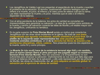    Los Jeroglíficos de Valdés Leal nos presentan el espectáculo de la muerte y suscitan
    el problema de la salvación. El término "postrimerías" (término teológico que se
    refiere a la muerte, el juicio, el infierno y el cielo) pone de relieve cuál era su tema.
    Las telas representan la muerte y el juicio, mientras que el cielo o el infierno
    dependen de la balanza.

   Con el alma pendiente de la balanza, los actos de caridad se convierten en
    imprescindibles para garantizar su salvación. La idea de la caridad como antídoto de
    la muerte y camino de salvación conecta las telas de Murillo y el retablo mayor con
    los Jeroglíficos, unificando su temática.

   En la parte superior de Finis Gloriae Mundi existe un motivo que conecta los
    Jeroglíficos con las otras obras existentes en la iglesia. Se trata de una mano
    estigmatizada que aguanta una balanza, alusión simbólica al juicio final. En el
    platillo de la izquierda están representados los siete pecados capitales
    mediante animales simbólicos, en el de la derecha los libros de oración y las
    penitencias (disciplinas, cilicio, cadena). Nos presentan pues los dos aspectos de
    la muerte, como fin y como principio.

   La Muerte (In ictu oculi) hace de la existencia terrenal algo fútil y sin sentido,
    pero al mismo tiempo libera el alma para que sea juzgada según su existencia
    terrenal (Finis Gloriae Mundi). Pero las oraciones y el arrepentimiento no son
    suficientes para alcanzar la salvación: implícitamente se nos dice que falta algo para
    inclinar la balanza del lado de la salvación, y ello está representado por las pinturas
    de Murillo, las obras de misericordia. Así, el ciclo adquiere un sentido global: la
    salvación por el ejercicio de obras de caridad.
 