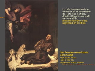 Lo más interesante de su
 colección es el tratamiento
 de los temas místicos,
 donde el tenebrismo suele
 ser ostensible, además del
 brillante colorido y de la
 seguridad en el dibujo.




San Francisco reconfortado
por un ángel
óleo sobre lienzo
204 x 158 cm
Museo del Prado, Madrid
 