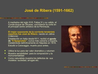 José de Ribera (1591-1662)

    A mediados del siglo XVII, Felipe IV y su valido, el
    Conde-duque de Olivares, convirtieron la corte en
    el principal centro artístico de la Península.

    El mejor exponente de la corriente tenebrista
    española fue José de Ribera, nacido en Játiva
    (Valencia)
    Establecido en Italia desde1611, recibió el apodo
    de “Il Spagnoleto”, nunca más volvería a España,
    instalándose definitivamente en Nápoles en 1616.
    Estudió a Caravaggio, muerto poco antes.

   Utiliza la luz para dar valor dramático y volumen
   Muestra sensibilidad para la composición y la
    monumentalidad
   Como naturalista muestra los defectos de sus
    modelos: suciedad, arrugas etc.
 