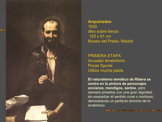 Arquímedes
1630
óleo sobre lienzo
 125 x 81 cm
Museo del Prado, Madrid


PRIMERA ETAPA
Acusado tenebrismo
Pocas figuras
Utiliza mucha pasta

El naturalismo temático de Ribera se
centra en la pintura de personajes
ancianos, mendigos, santos, pero
siempre pintados con una gran dignidad,
sin exacerbar el sentido cruel o morboso,
demostrando un perfecto dominio de lo
anatómico.
 