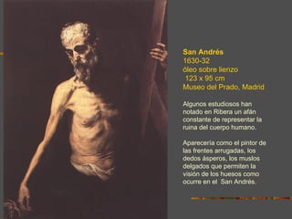 San Andrés
1630-32
óleo sobre lienzo
 123 x 95 cm
Museo del Prado, Madrid

Algunos estudiosos han
notado en Ribera un afán
constante de representar la
ruina del cuerpo humano.

Aparecería como el pintor de
las frentes arrugadas, los
dedos ásperos, los muslos
delgados que permiten la
visión de los huesos como
ocurre en el San Andrés.
 