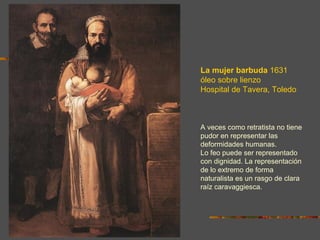 La mujer barbuda 1631
óleo sobre lienzo
Hospital de Tavera, Toledo



A veces como retratista no tiene
pudor en representar las
deformidades humanas.
Lo feo puede ser representado
con dignidad. La representación
de lo extremo de forma
naturalista es un rasgo de clara
raíz caravaggiesca.
 