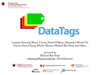 Latanya Sweeney, Mercè Crosas, David O'Brien, Alexandra Wood, Urs
Gasser, Steve Chong, Micah Altman, Michael Bar-Sinai and others.
 
presented by
Michael Bar-Sinai 
mbarsinai@iq.harvard.edu @michbarsinai
the programs interactively executed by
The language we develop to create them
suggested wording for questions, sub-
e harmonized decision-graphs take a long
we plan to support a special TODO type,
harmonized decision-graphs can be
ing useful views of the harmonized
Below are two views of a harmonized
(based on HTML5) and another static
was automatically generated by our
al information as well as basic wording
researcher may be different).
gulations related to IRBs, consent and
w chart of questions for an interview of a
gal experts review our approach and all
and prudent with respect to data sharing
show parts of the HIPAA harmonized
ed'Decision@Graph' CONCLUSIONS'
The DataTags project will allow researchers to publish their data, without
breaching laws or regulations. Using a simple interview process, the
system and researcher will generate a machine actionable data policy
appropriate for a dataset – its “DataTags”. This policy will later by used by
systems like Dataverse to decide how the data should be made available,
and to whom. The system will also be able to generate a customized DUA
based on these tags – a task that is currently done manually, consuming a
lot of time and resources.
The programming language for Tag Space and Harmonized decision-graph
description, and the tools related to it, will be able to describe general
harmonized decision-graphs, not just in the legal field. While easy to learn,
the language relies on Graph Theory, a robust foundation that will allow
various tools, including model checking and program/harmonized
decision-graph validations.
We believe DataTags will dramatically improve the rate of data sharing
among researchers, while maintaining legal compliance and at no cost to
the researcher or her institution. As a result, we expect more data to be
available for researchers, with fewer barriers of access.
REFERENCES'
[1] Sweeney L. Operationalizing American Jurisprudence for Data Sharing.
White Paper. 2013
[2] http://www.security.harvard.edu/research-data-security-policy
ACKNOWLEDGEMENTS''
Bob Gellman – validating the current harmonized decision-graph we have
is HIPAA compliant.
1.
Person-speciﬁc
[PrivacyTagSet ]
2.
Explicit consent
[PrivacyTagSet ]
YES
1.1.
Tags= [GREEN, store=clear, transfer=clear, auth=none, basis=not applicable, identity=not person-speciﬁc, harm=negligible]
[PrivacyTagSet (EncryptionType): Clear(AuthenticationType): None(EncryptionType): Clear(DuaAgreementMethod): None]
NO
ng?
YES
NO
nt, effort=___, harm=___]
e(EncryptionType): Clear]
shing and Credit Cards)
deo Cameras)
y)
D)
sts)
rmonized*decision*graph,*compu/ng*
AA*compliance*
r DataTags to be successful. From the data
gging process may be experienced as a
unfamiliar terms, and carrying dire legal
tly. Thus, the interview process and its user
nviting, non-intimidating and user-
legal or technical terms are used, a
ily available.
ocess depends on the answers, existing
display (such as progress bars or a check
to convey the progress made so far in a
engaged in the process is an open research
dy.
er'Interface'
Dataset&
Interview&
Handling1
Access&
Control&
DUAs,&Legal&
Policies&
Data&Tags&
Dataset&
Dataset&
Dataset& Dataset&
Shame&
Civil&
Penal>es&
Criminal&
Penal>es&
Max&
Control&
No&Risk&
Minimal&
Direct&&
Access&
Criminal&
Penal>es&
Privacy&
Preserving&
Access&
Minimal&
Privacy&
Preserving&
Minimal&
Diﬀeren>al&
Privacy&
ε=1&
ε=1/10&
ε=1/100&
ε=1/1000&
Custom&
Agreement&
Overview*of*a*dataset*ingest*workﬂow*in*Dataverse,*showing*the*
role*of*the*DataTags*project*in*the*process.**
Create and maintain a user-friendly system that allows researchers to
share data with confidence, knowing they comply with the laws and
regulations governing shared datasets.
We plan to achieve the above by the following efforts:
1.  Describe the space of possible data policies using orthogonal
dimensions, allowing an efficient and unambiguous description of each
policy.
2.  Harmonize American jurisprudence into a single decision-graph for
making decisions about data sharing policies applicable to a given
dataset.
3.  Create an automated interview for composing data policies, such that
the resulting policy complies with the harmonized laws and regulations
(initially assuming the researcher’s answers correctly described the
dataset).
4.  Create a set of “DataTags” – fully specified data policies (defined in
Describing a Tag Space), that are the only possible results of a tagging
process.
5.  Create a formal language for describing the data policies space and the
harmonized decision-graph, complete with a runtime engine and
inspection tools.
6.  Create an inviting, user-friendly web-based automated interview system
to allow researchers to tag their data sets, as part of the Dataverse
system.
and credible. Funding agencies and publications increasingly require data
sharing too. Sharing data while maintaining protections is usually left to
the social science researcher to do with little or no guidance or assistance.
It is no easy feat. There are about 2187 privacy laws at the state and federal
levels in the United States [1]. Additionally, some data sets are collected or
disseminated under binding contracts, data use agreements, data sharing
restrictions etc. Technologically, there is an ever-growing set of solutions
to protect data – but people outside of the data security community may not
know about them and their applicability to any legal setting is not clear.
The DataTags project aims to help social scientists share their data widely
with necessary protections. This is done by means of interactive
computation, where the researcher and the system traverse a decision
graph, creating a machine-actionable data handling policy as they go. The
system then makes guarantees that releases of the data adhere to the
associated policy.
OBJECTIVES'
executed and reasoned about.
Part of the tooling effort is creating useful views of the harmonized
decision-graph and its sub-parts. Below are two views of a harmonized
decision-graph – one interactive (based on HTML5) and another static
(based on Graphviz). The latter was automatically generated by our
interpreter. Nodes show technical information as well as basic wording
(actual wording presented to the researcher may be different).
We have already harmonized regulations related to IRBs, consent and
HIPAA and made a summary flow chart of questions for an interview of a
researcher. We have also had legal experts review our approach and all
agreed it was sufficient, proper and prudent with respect to data sharing
under HIPAA. The views below show parts of the HIPAA harmonized
decision-graph.
and to whom. The sy
based on these tags –
lot of time and resour
The programming lan
description, and the t
harmonized decision-
the language relies on
various tools, includi
decision-graph valida
We believe DataTags
among researchers, w
the researcher or her
available for research
[1] Sweeney L. Oper
White Paper. 2013
[2] http://www.securi
A
Bob Gellman – valida
is HIPAA compliant.
Harm(Level( DUA(Agreement(
Method(
Authen$ca$on( Transit( Storage(
No(Risk( Implicit( None( Clear( Clear(
Data$is$non)conﬁden.al$informa.on$that$can$be$stored$and$shared$freely
Minimal( Implicit( Email/OAuth( Clear( Clear(
May$have$individually$iden.ﬁable$informa.on$but$disclosure$would$not$cause$material$harm$
Shame( Click(Through( Password( Encrypted( Encrypted(
May$have$individually$iden.ﬁable$informa.on$that$if$disclosed$could$be$expected$to$damage$a$
person’s$reputa.on$or$cause$embarrassment
Civil(Penal$es( Signed( Password( Encrypted( Encrypted(
May$have$individually$iden.ﬁable$informa.on$that$includes$Social$Security$numbers,$ﬁnancial$
informa.on,$medical$records,$and$other$individually$iden.ﬁable$informa.on
Criminal(
Penal$es(
Signed(
(
Two:Factor( Encrypted( Encrypted(
May$have$individually$iden.ﬁable$informa.on$that$could$cause$signiﬁcant$harm$to$an$individual$
if$exposed,$including$serious$risk$of$criminal$liability,$psychological$harm,$loss$of$insurability$or$
employability,$or$signiﬁcant$social$harm
Maximum(
Control(
Signed(
(
Two:Factor( Double(
Encrypted(
Double(
Encrypted(
Deﬁned$as$such,$or$may$be$life)threatening$(e.g.$interviews$with$iden.ﬁable$gang$members).
Screenshot*of*a*ques/on*screen,*part*of*the*tagging*process.*Note**
the*current*data*tags*on*the*right,*allowing*the*user*to*see*what*
was*achieved*so*far*in*the*tagging*process.*
In order to define the tags and their possible values, we are developing a
formal language, designed to allow legal experts with little or no
programming experience to write interviews. This will enable frequent
updates to the system, a fundamental requirement since laws governing
research data may change. Below is the full tag space needed for HIPAA
compliance, and part of the code used to create it.
Representing the tag space as a graph allows us to reason about it using
Graph Theory. Under these terms, creating DataTags to represent a data
policy translates to selecting a sub-graph from the tag space graph. A single
node n is said to be fully-specified in sub-graph S, if S contains an edge
from n to one of its leafs. A Compound node c is said to be fully-specified
in sub-graph S if all its single and compound child nodes are fully
specified in sub-graph S.
A tagging process has to yield a sub-graph in which the root node (shown
in yellow) is fully-specified.
Describing'a'Tag'Space'
DataType: Standards, Effort, Harm.!
!
Standards: some of HIPAA, FERPA,!
ElectronicWiretapping,!
CommonRule.!
Effort: one of Identified, Identifiable, !
DeIdentified, Anonymous.!
Harm: one of NoRisk, Minimal, Shame, Civil,!
Criminal, MaxControl.!
!
The*tag*space*graph*needed*for*HIPAA*compliance,*and*part*of*the*code*used*to*
describe*it.*Base*graph*for*the*diagram*was*created*by*our*language*
interpreter.*
DataTags
blue
green
orange
red
crimson
None1yr
2yr
5yr
No Restriction
Research
IRB
No Product
None
Email
OAuth
Password
none
Email
Signed
HIPAA
FERPA
ElectronicWiretapping CommonRule
Identiﬁed
Reidentiﬁable
DeIdentiﬁed
Anonymous
NoRisk
Minimal Shame
Civil
Criminal
MaxContro
l
Anyone
NotOnline
Organization
Group
NoOne
NoMatching
NoEntities
NoPeople NoProhibition
Contact NoRestriction
Notify
PreApprove
Prohibited
Click
Signed
SignWithId
Clear
Encrypt
DoubleEncrypt
Clear
Encrypt
DoubleEncrypt
code
Handling
DataType
DUA
Storage
Transit
Authentication
Standards
Effort
Harm
TimeLimit
Sharing
Reidentify
Publication
Use
Acceptance
Approval
Compund
Simple
Aggregate
Value
1.
Person-speciﬁc
[PrivacyTagSet ]
2.
Explicit consent
[PrivacyTagSet ]
YES
1.1.
Tags= [GREEN, store=clear, transfer=clear, auth=none, basis=not applicable, identity=not person-speciﬁc, harm=negligible]
[PrivacyTagSet (EncryptionType): Clear(AuthenticationType): None(EncryptionType): Clear(DuaAgreementMethod): None]
NO
2.1.
Did the consent have any restrictions on sharing?
[PrivacyTagSet ]
YES
3.
Medical Records
[PrivacyTagSet ]
NO
2.1.2.
Add DUA terms and set tags from DUA speciﬁcs
[PrivacyTagSet ]
YES
2.1.1.
Tags= [GREEN, store=clear, transfer=clear, auth=none, basis=Consent, effort=___, harm=___]
[PrivacyTagSet (EncryptionType): Clear(AuthenticationType): None(EncryptionType): Clear]
NO
YES NO
3.1.
HIPAA
[PrivacyTagSet ]
YES
3.2.
Not HIPAA
[PrivacyTagSet ]
NO
3.1.5.
Covered
[PrivacyTagSet ]
YES
4.
Arrest and Conviction Records
[PrivacyTagSet ]
NO
3.1.5.1.
Tags= [RED, store=encrypt, transfer=encrypt, auth=Approval, basis=HIPAA Business Associate, effort=identiﬁable, harm=criminal]
[PrivacyTagSet (EncryptionType): Encrypted(AuthenticationType): Password(EncryptionType): Encrypted(DuaAgreementMethod): Sign]
YES NO
5.
Bank and Financial Records
[PrivacyTagSet ]
YESNO
6.
Cable Television
[PrivacyTagSet ]
YESNO
7.
Computer Crime
[PrivacyTagSet ]
YESNO
8.
Credit reporting and Investigations (including ‘Credit Repair,’ ‘Credit Clinics,’ Check-Cashing and Credit Cards)
[PrivacyTagSet ]
YESNO
9.
Criminal Justice Information Systems
[PrivacyTagSet ]
YESNO
10.
Electronic Surveillance (including Wiretapping, Telephone Monitoring, and Video Cameras)
[PrivacyTagSet ]
YESNO
11.
Employment Records
[PrivacyTagSet ]
YESNO
12.
Government Information on Individuals
[PrivacyTagSet ]
YESNO
13.
Identity Theft
[PrivacyTagSet ]
YESNO
14.
Insurance Records (including use of Genetic Information)
[PrivacyTagSet ]
YESNO
15.
Library Records
[PrivacyTagSet ]
YESNO
16.
Mailing Lists (including Video rentals and Spam)
[PrivacyTagSet ]
YESNO
17.
Special Medical Records (including HIV Testing)
[PrivacyTagSet ]
YESNO
18.
Non-Electronic Visual Surveillance (also Breast-Feeding)
[PrivacyTagSet ]
YESNO
19.
Polygraphing in Employment
[PrivacyTagSet ]
YESNO
20.
Privacy Statutes/State Constitutions (including the Right to Publicity)
[PrivacyTagSet ]
YESNO
21.
Privileged Communications
[PrivacyTagSet ]
YESNO
22.
Social Security Numbers
[PrivacyTagSet ]
YESNO
23.
Student Records
[PrivacyTagSet ]
YESNO
24.
Tax Records
[PrivacyTagSet ]
YESNO
25.
Telephone Services (including Telephone Solicitation and Caller ID)
[PrivacyTagSet ]
YESNO
26.
Testing in Employment (including Urinalysis, Genetic and Blood Tests)
[PrivacyTagSet ]
YESNO
27.
Tracking Technologies
[PrivacyTagSet ]
YESNO
28.
Voter Records
[PrivacyTagSet ]
YESNO
YES NO
YES NO
Two*views*of*the*same*harmonized*decision*graph,*compu/ng*
HIPAA*compliance*
Usability is a major challenge for DataTags to be successful. From the data
publisher point of view, a data tagging process may be experienced as a
daunting chore containing many unfamiliar terms, and carrying dire legal
consequences if not done correctly. Thus, the interview process and its user
interface will be designed to be inviting, non-intimidating and user-
friendly. For example, whenever legal or technical terms are used, a
layman explanation will be readily available.
As the length of the interview process depends on the answers, existing
best practices for advancement display (such as progress bars or a check
list) cannot be used. Being able to convey the progress made so far in a
gratifying way, keeping the user engaged in the process is an open research
question which we intend to study.
User'Interface'
In*order*to*make*the*tagging*process*approachable*and*nonE
in/mida/ng,*whenever*a*technical*or*a*legal*term*is*used,*an*
explana/on*is*readily*available.*Shown*here*is*part*of*the*ﬁnal*
tagging*page,*and*an*explained*technical*term.**
Dataset&
Inter
Hand
Acc
Con
DUAs,
Poli
Data
Overview*of*a*d
role
earchers to handle research data. We extend this to a 6-level scale for
cifying data policies regarding security and privacy of data. The scale is
ed on the level of harm malicious use of the data may cause. The
umns represent some of the dimensions of the data policy space.
the runtime and the researcher. The language we develop to create them
will support tagging statements, suggested wording for questions, sub-
routines and more. As we realize harmonized decision-graphs take a long
time to create and verify legally, we plan to support a special TODO type,
such that partially implemented harmonized decision-graphs can be
executed and reasoned about.
Part of the tooling effort is creating useful views of the harmonized
decision-graph and its sub-parts. Below are two views of a harmonized
decision-graph – one interactive (based on HTML5) and another static
(based on Graphviz). The latter was automatically generated by our
interpreter. Nodes show technical information as well as basic wording
(actual wording presented to the researcher may be different).
We have already harmonized regulations related to IRBs, consent and
HIPAA and made a summary flow chart of questions for an interview of a
researcher. We have also had legal experts review our approach and all
agreed it was sufficient, proper and prudent with respect to data sharing
under HIPAA. The views below show parts of the HIPAA harmonized
decision-graph.
breaching laws or regulations. Using a simple interview process, the
system and researcher will generate a machine actionable data policy
appropriate for a dataset – its “DataTags”. This policy will later by used by
systems like Dataverse to decide how the data should be made available,
and to whom. The system will also be able to generate a customized DUA
based on these tags – a task that is currently done manually, consuming a
lot of time and resources.
The programming language for Tag Space and Harmonized decision-graph
description, and the tools related to it, will be able to describe general
harmonized decision-graphs, not just in the legal field. While easy to learn,
the language relies on Graph Theory, a robust foundation that will allow
various tools, including model checking and program/harmonized
decision-graph validations.
We believe DataTags will dramatically improve the rate of data sharing
among researchers, while maintaining legal compliance and at no cost to
the researcher or her institution. As a result, we expect more data to be
available for researchers, with fewer barriers of access.
REFERENCES'
[1] Sweeney L. Operationalizing American Jurisprudence for Data Sharing.
White Paper. 2013
[2] http://www.security.harvard.edu/research-data-security-policy
ACKNOWLEDGEMENTS''
Bob Gellman – validating the current harmonized decision-graph we have
is HIPAA compliant.
m(Level( DUA(Agreement(
Method(
Authen$ca$on( Transit( Storage(
isk( Implicit( None( Clear( Clear(
is$non)conﬁden.al$informa.on$that$can$be$stored$and$shared$freely
mal( Implicit( Email/OAuth( Clear( Clear(
have$individually$iden.ﬁable$informa.on$but$disclosure$would$not$cause$material$harm$
me( Click(Through( Password( Encrypted( Encrypted(
have$individually$iden.ﬁable$informa.on$that$if$disclosed$could$be$expected$to$damage$a$
on’s$reputa.on$or$cause$embarrassment
Penal$es( Signed( Password( Encrypted( Encrypted(
have$individually$iden.ﬁable$informa.on$that$includes$Social$Security$numbers,$ﬁnancial$
ma.on,$medical$records,$and$other$individually$iden.ﬁable$informa.on
inal(
l$es(
Signed(
(
Two:Factor( Encrypted( Encrypted(
have$individually$iden.ﬁable$informa.on$that$could$cause$signiﬁcant$harm$to$an$individual$
posed,$including$serious$risk$of$criminal$liability,$psychological$harm,$loss$of$insurability$or$
oyability,$or$signiﬁcant$social$harm
mum(
rol(
Signed(
(
Two:Factor( Double(
Encrypted(
Double(
Encrypted(
ned$as$such,$or$may$be$life)threatening$(e.g.$interviews$with$iden.ﬁable$gang$members).
order to define the tags and their possible values, we are developing a
mal language, designed to allow legal experts with little or no
gramming experience to write interviews. This will enable frequent
ates to the system, a fundamental requirement since laws governing
earch data may change. Below is the full tag space needed for HIPAA
mpliance, and part of the code used to create it.
presenting the tag space as a graph allows us to reason about it using
ph Theory. Under these terms, creating DataTags to represent a data
icy translates to selecting a sub-graph from the tag space graph. A single
e n is said to be fully-specified in sub-graph S, if S contains an edge
m n to one of its leafs. A Compound node c is said to be fully-specified
ub-graph S if all its single and compound child nodes are fully
cified in sub-graph S.
agging process has to yield a sub-graph in which the root node (shown
yellow) is fully-specified.
Describing'a'Tag'Space'
pe: Standards, Effort, Harm.!
rds: some of HIPAA, FERPA,!
ElectronicWiretapping,!
CommonRule.!
: one of Identified, Identifiable, !
DeIdentified, Anonymous.!
one of NoRisk, Minimal, Shame, Civil,!
Criminal, MaxControl.!
tag*space*graph*needed*for*HIPAA*compliance,*and*part*of*the*code*used*to*
describe*it.*Base*graph*for*the*diagram*was*created*by*our*language*
interpreter.*
DataTags
blue
green
orange
red
crimson
None1yr
2yr
5yr
No Restriction
Research
IRB
No Product
None
Email
OAuth
Password
none
Email
Signed
HIPAA
FERPA
ElectronicWiretapping CommonRule
Identiﬁed
Reidentiﬁable
DeIdentiﬁed
Anonymous
NoRisk
Minimal Shame
Civil
Criminal
MaxContro
l
Anyone
NotOnline
Organization
Group
NoOne
NoMatching
NoEntities
NoPeople NoProhibition
Contact NoRestriction
Notify
PreApprove
Prohibited
Click
Signed
SignWithId
Clear
Encrypt
DoubleEncrypt
Clear
Encrypt
DoubleEncrypt
code
Handling
DataType
DUA
Storage
Transit
Authentication
Standards
Effort
Harm
TimeLimit
Sharing
Reidentify
Publication
Use
Acceptance
Approval
Compund
Simple
Aggregate
Value
1.
Person-speciﬁc
[PrivacyTagSet ]
2.
Explicit consent
[PrivacyTagSet ]
YES
1.1.
Tags= [GREEN, store=clear, transfer=clear, auth=none, basis=not applicable, identity=not person-speciﬁc, harm=negligible]
[PrivacyTagSet (EncryptionType): Clear(AuthenticationType): None(EncryptionType): Clear(DuaAgreementMethod): None]
NO
2.1.
Did the consent have any restrictions on sharing?
[PrivacyTagSet ]
YES
3.
Medical Records
[PrivacyTagSet ]
NO
2.1.2.
Add DUA terms and set tags from DUA speciﬁcs
[PrivacyTagSet ]
YES
2.1.1.
Tags= [GREEN, store=clear, transfer=clear, auth=none, basis=Consent, effort=___, harm=___]
[PrivacyTagSet (EncryptionType): Clear(AuthenticationType): None(EncryptionType): Clear]
NO
YES NO
3.1.
HIPAA
[PrivacyTagSet ]
YES
3.2.
Not HIPAA
[PrivacyTagSet ]
NO
3.1.5.
Covered
[PrivacyTagSet ]
YES
4.
Arrest and Conviction Records
[PrivacyTagSet ]
NO
3.1.5.1.
Tags= [RED, store=encrypt, transfer=encrypt, auth=Approval, basis=HIPAA Business Associate, effort=identiﬁable, harm=criminal]
[PrivacyTagSet (EncryptionType): Encrypted(AuthenticationType): Password(EncryptionType): Encrypted(DuaAgreementMethod): Sign]
YES NO
5.
Bank and Financial Records
[PrivacyTagSet ]
YESNO
6.
Cable Television
[PrivacyTagSet ]
YESNO
7.
Computer Crime
[PrivacyTagSet ]
YESNO
8.
Credit reporting and Investigations (including ‘Credit Repair,’ ‘Credit Clinics,’ Check-Cashing and Credit Cards)
[PrivacyTagSet ]
YESNO
9.
Criminal Justice Information Systems
[PrivacyTagSet ]
YESNO
10.
Electronic Surveillance (including Wiretapping, Telephone Monitoring, and Video Cameras)
[PrivacyTagSet ]
YESNO
11.
Employment Records
[PrivacyTagSet ]
YESNO
12.
Government Information on Individuals
[PrivacyTagSet ]
YESNO
13.
Identity Theft
[PrivacyTagSet ]
YESNO
14.
Insurance Records (including use of Genetic Information)
[PrivacyTagSet ]
YESNO
15.
Library Records
[PrivacyTagSet ]
YESNO
16.
Mailing Lists (including Video rentals and Spam)
[PrivacyTagSet ]
YESNO
17.
Special Medical Records (including HIV Testing)
[PrivacyTagSet ]
YESNO
18.
Non-Electronic Visual Surveillance (also Breast-Feeding)
[PrivacyTagSet ]
YESNO
19.
Polygraphing in Employment
[PrivacyTagSet ]
YESNO
20.
Privacy Statutes/State Constitutions (including the Right to Publicity)
[PrivacyTagSet ]
YESNO
21.
Privileged Communications
[PrivacyTagSet ]
YESNO
22.
Social Security Numbers
[PrivacyTagSet ]
YESNO
23.
Student Records
[PrivacyTagSet ]
YESNO
24.
Tax Records
[PrivacyTagSet ]
YESNO
25.
Telephone Services (including Telephone Solicitation and Caller ID)
[PrivacyTagSet ]
YESNO
26.
Testing in Employment (including Urinalysis, Genetic and Blood Tests)
[PrivacyTagSet ]
YESNO
27.
Tracking Technologies
[PrivacyTagSet ]
YESNO
28.
Voter Records
[PrivacyTagSet ]
YESNO
YES NO
YES NO
Two*views*of*the*same*harmonized*decision*graph,*compu/ng*
HIPAA*compliance*
Usability is a major challenge for DataTags to be successful. From the data
publisher point of view, a data tagging process may be experienced as a
daunting chore containing many unfamiliar terms, and carrying dire legal
consequences if not done correctly. Thus, the interview process and its user
interface will be designed to be inviting, non-intimidating and user-
friendly. For example, whenever legal or technical terms are used, a
layman explanation will be readily available.
As the length of the interview process depends on the answers, existing
best practices for advancement display (such as progress bars or a check
list) cannot be used. Being able to convey the progress made so far in a
gratifying way, keeping the user engaged in the process is an open research
question which we intend to study.
User'Interface'
In*order*to*make*the*tagging*process*approachable*and*nonE
in/mida/ng,*whenever*a*technical*or*a*legal*term*is*used,*an*
explana/on*is*readily*available.*Shown*here*is*part*of*the*ﬁnal*
tagging*page,*and*an*explained*technical*term.**
Dataset&
Interview&
Handling1
Access&
Control&
DUAs,&Legal&
Policies&
Data&Tags&
Dataset&
Dataset&
Dataset& Dataset&
Shame&
Civil&
Penal>es&
Criminal&
Penal>es&
Max&
Control&
No&Risk&
Minimal&
Direct&&
Access&
Criminal&
Penal>es&
Privacy&
Preserving&
Access&
Minimal&
Privacy&
Preserving&
Minimal&
Diﬀeren>al&
Privacy&
ε=1&
ε=1/10&
ε=1/100&
ε=1/1000&
Custom&
Agreement&
Overview*of*a*dataset*ingest*workﬂow*in*Dataverse,*showing*the*
role*of*the*DataTags*project*in*the*process.**
Ben-Gurion University
of the Negev
 