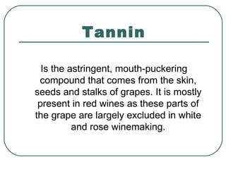 Tannin
Is the astringent, mouth-puckering
compound that comes from the skin,
seeds and stalks of grapes. It is mostly
present in red wines as these parts of
the grape are largely excluded in white
and rose winemaking.
 