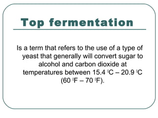 Top fermentation
Is a term that refers to the use of a type of
yeast that generally will convert sugar to
alcohol and carbon dioxide at
temperatures between 15.4 0
C – 20.9 0
C
(60 0
F – 70 0
F).
 