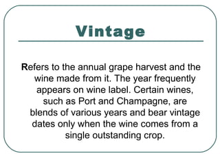 Vintage
Refers to the annual grape harvest and the
wine made from it. The year frequently
appears on wine label. Certain wines,
such as Port and Champagne, are
blends of various years and bear vintage
dates only when the wine comes from a
single outstanding crop.
 