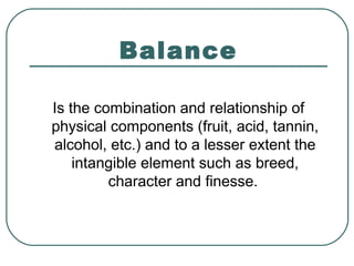 Balance
Is the combination and relationship of
physical components (fruit, acid, tannin,
alcohol, etc.) and to a lesser extent the
intangible element such as breed,
character and finesse.
 