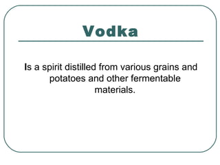 Vodka
Is a spirit distilled from various grains and
potatoes and other fermentable
materials.
 