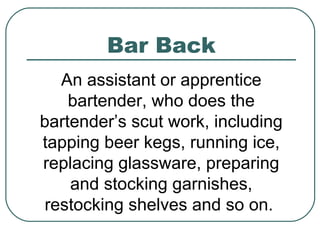 Bar Back
An assistant or apprentice
bartender, who does the
bartender’s scut work, including
tapping beer kegs, running ice,
replacing glassware, preparing
and stocking garnishes,
restocking shelves and so on.
 