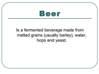 Beer
Is a fermented beverage made from
malted grains (usually barley), water,
hops and yeast.
 
