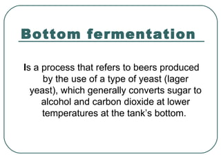 Bottom fermentation
Is a process that refers to beers produced
by the use of a type of yeast (lager
yeast), which generally converts sugar to
alcohol and carbon dioxide at lower
temperatures at the tank’s bottom.
 
