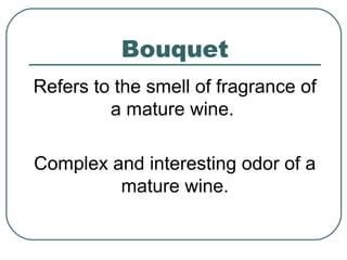 Bouquet
Refers to the smell of fragrance of
a mature wine.
Complex and interesting odor of a
mature wine.
 