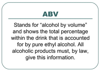 ABV
Stands for “alcohol by volume”
and shows the total percentage
within the drink that is accounted
for by pure ethyl alcohol. All
alcoholic products must, by law,
give this information.
 