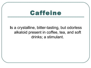 Caffeine
Is a crystalline, bitter-tasting, but odorless
alkaloid present in coffee, tea, and soft
drinks; a stimulant.
 