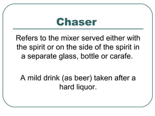 Chaser
Refers to the mixer served either with
the spirit or on the side of the spirit in
a separate glass, bottle or carafe.
A mild drink (as beer) taken after a
hard liquor.
 