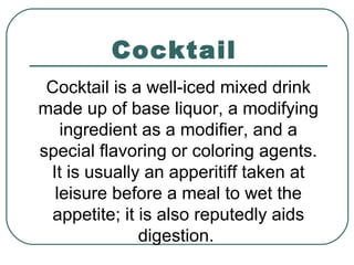 Cocktail
Cocktail is a well-iced mixed drink
made up of base liquor, a modifying
ingredient as a modifier, and a
special flavoring or coloring agents.
It is usually an apperitiff taken at
leisure before a meal to wet the
appetite; it is also reputedly aids
digestion.
 