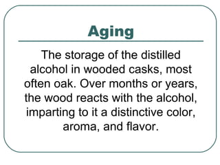Aging
The storage of the distilled
alcohol in wooded casks, most
often oak. Over months or years,
the wood reacts with the alcohol,
imparting to it a distinctive color,
aroma, and flavor.
 