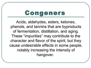 Congeners
Acids, aldehydes, esters, ketones,
phenols, and tannins that are byproducts
of fermentation, distillation, and aging.
These “impurities” may contribute to the
character and flavor of the spirit, but they
cause undesirable effects in some people,
notably increasing the intensity of
hangover.
 