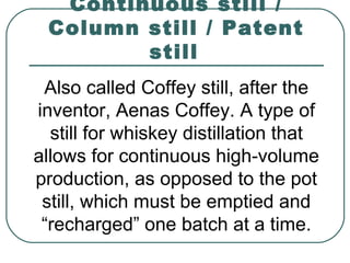 Continuous still /
Column still / Patent
still
Also called Coffey still, after the
inventor, Aenas Coffey. A type of
still for whiskey distillation that
allows for continuous high-volume
production, as opposed to the pot
still, which must be emptied and
“recharged” one batch at a time.
 