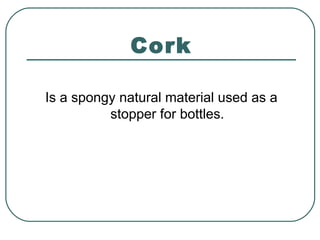 Cork
Is a spongy natural material used as a
stopper for bottles.
 