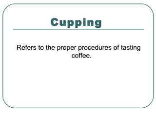 Cupping
Refers to the proper procedures of tasting
coffee.
 