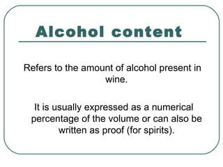 Alcohol content
Refers to the amount of alcohol present in
wine.
It is usually expressed as a numerical
percentage of the volume or can also be
written as proof (for spirits).
 