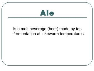 Ale
Is a malt beverage (beer) made by top
fermentation at lukewarm temperatures.
 