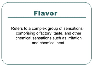 Flavor
Refers to a complex group of sensations
comprising olfactory, taste, and other
chemical sensations such as irritation
and chemical heat.
 