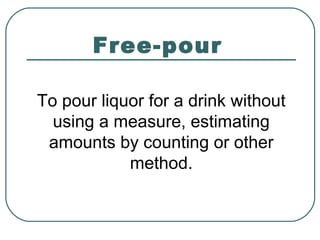 Free-pour
To pour liquor for a drink without
using a measure, estimating
amounts by counting or other
method.
 