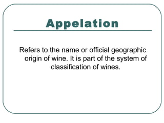 Appelation
Refers to the name or official geographic
origin of wine. It is part of the system of
classification of wines.
 
