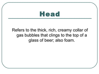 Head
Refers to the thick, rich, creamy collar of
gas bubbles that clings to the top of a
glass of beer; also foam.
 